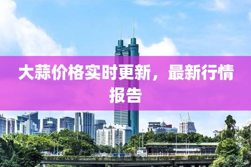 大蒜价格实时更新，最新行情报告