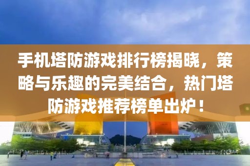 手机塔防游戏排行榜揭晓，策略与乐趣的完美结合，热门塔防游戏推荐榜单出炉！