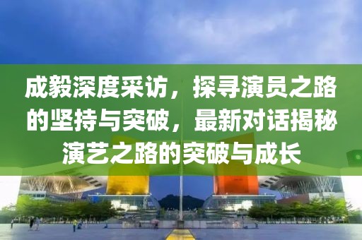 成毅深度采访，探寻演员之路的坚持与突破，最新对话揭秘演艺之路的突破与成长