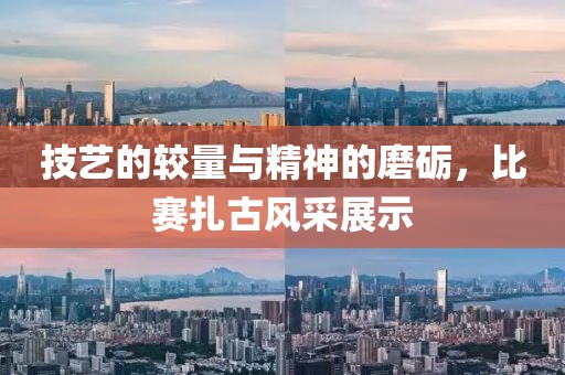 技艺的较量与精神的磨砺，比赛扎古风采展示