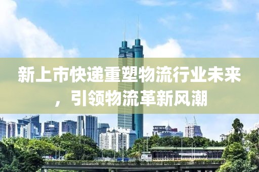 新上市快递重塑物流行业未来，引领物流革新风潮