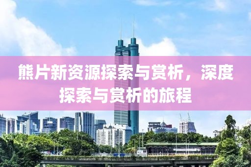 熊片新资源探索与赏析，深度探索与赏析的旅程