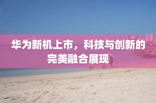 华为新机上市，科技与创新的完美融合展现