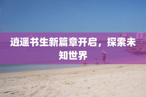 逍遥书生新篇章开启，探索未知世界