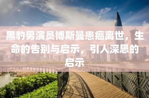 黑豹男演员博斯曼患癌离世，生命的告别与启示，引人深思的启示