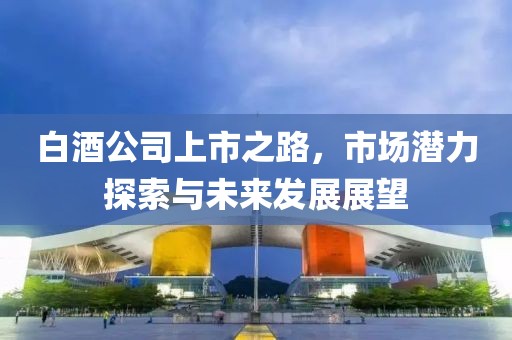 白酒公司上市之路，市场潜力探索与未来发展展望