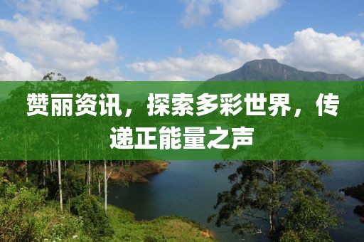 赞丽资讯，探索多彩世界，传递正能量之声