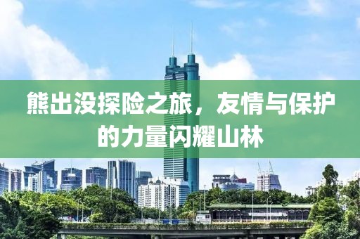 熊出没探险之旅，友情与保护的力量闪耀山林