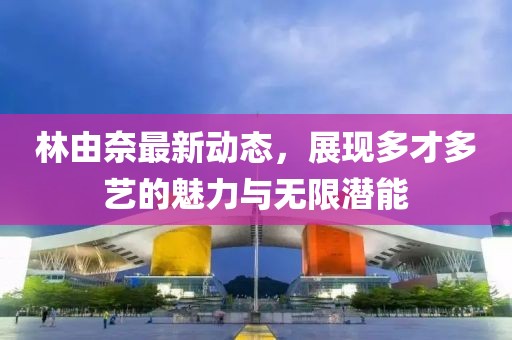 林由奈最新动态，展现多才多艺的魅力与无限潜能