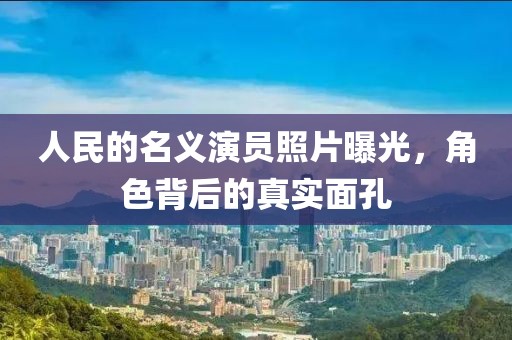 人民的名义演员照片曝光，角色背后的真实面孔