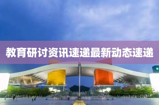 教育研讨资讯速递最新动态速递