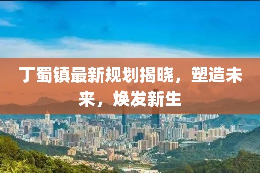 丁蜀镇最新规划揭晓，塑造未来，焕发新生