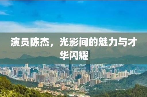 演员陈杰，光影间的魅力与才华闪耀