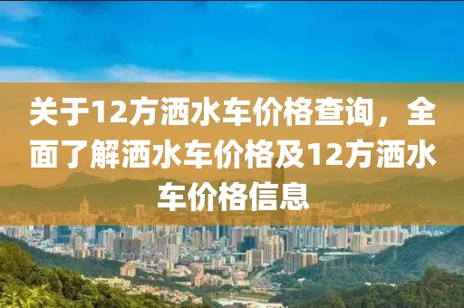 关于12方洒水车价格查询，全面了解洒水车价格及12方洒水车价格信息