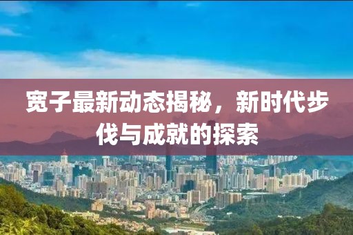 宽子最新动态揭秘，新时代步伐与成就的探索
