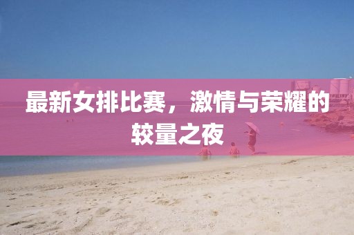 最新女排比赛，激情与荣耀的较量之夜
