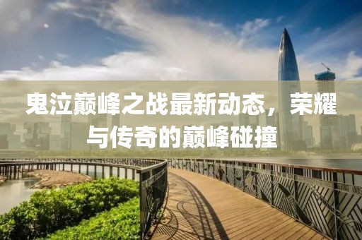 鬼泣巅峰之战最新动态，荣耀与传奇的巅峰碰撞
