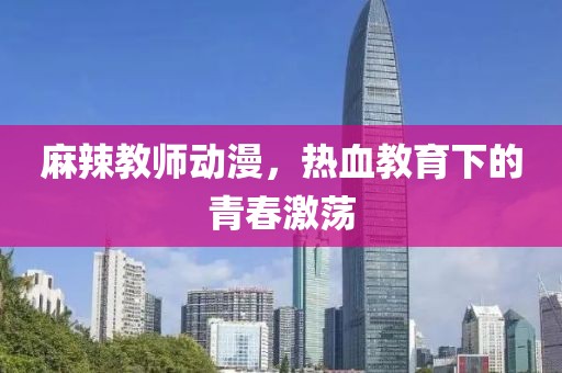 麻辣教师动漫，热血教育下的青春激荡
