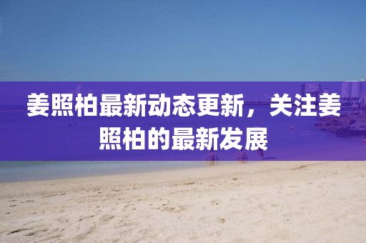 姜照柏最新动态更新，关注姜照柏的最新发展