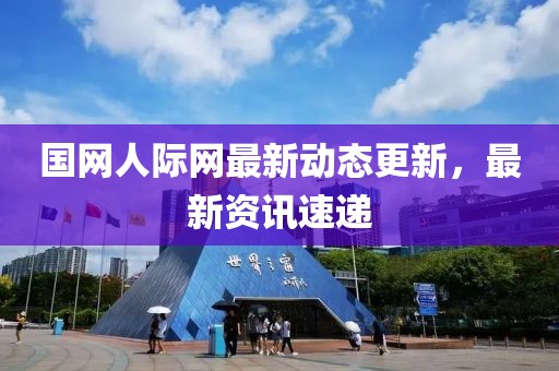 国网人际网最新动态更新，最新资讯速递