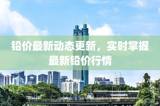 铅价最新动态更新，实时掌握最新铅价行情