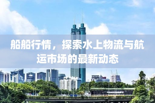 船船行情，探索水上物流与航运市场的最新动态