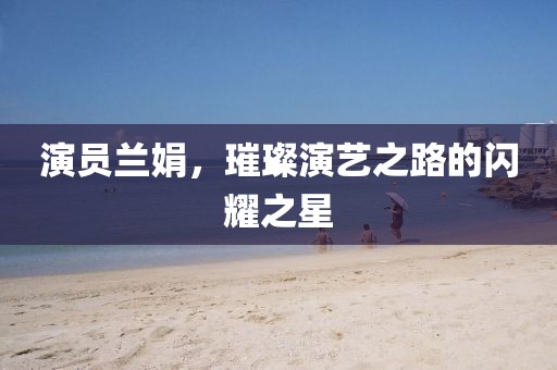 演员兰娟，璀璨演艺之路的闪耀之星