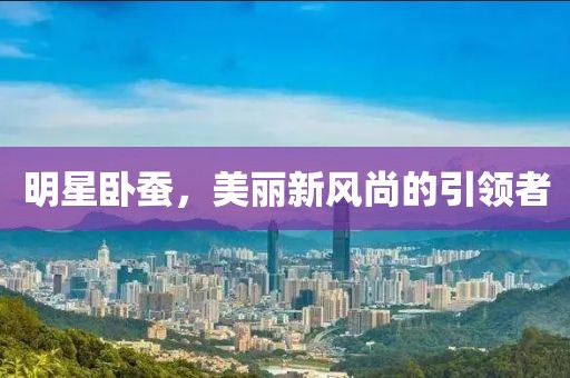 明星卧蚕，美丽新风尚的引领者
