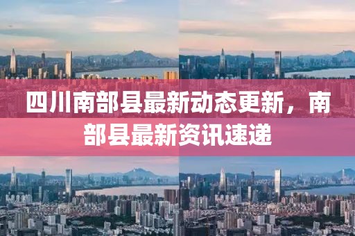 四川南部县最新动态更新，南部县最新资讯速递
