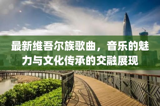 最新维吾尔族歌曲，音乐的魅力与文化传承的交融展现
