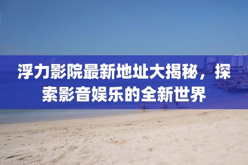 浮力影院最新地址大揭秘，探索影音娱乐的全新世界
