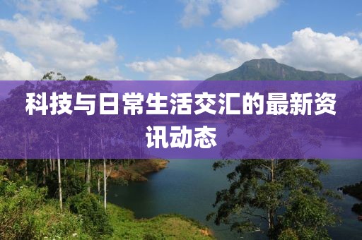 科技与日常生活交汇的最新资讯动态