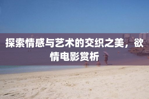 探索情感与艺术的交织之美，欲情电影赏析