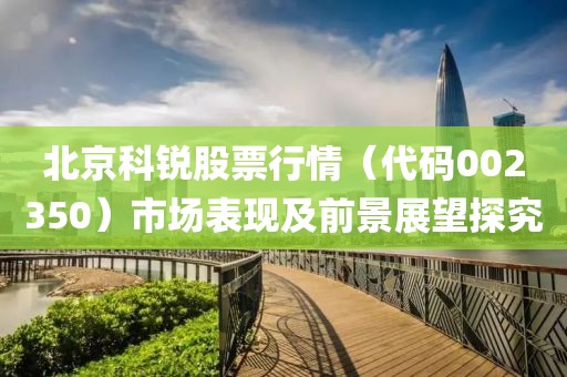 北京科锐股票行情（代码002350）市场表现及前景展望探究