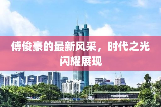 傅俊豪的最新风采，时代之光闪耀展现