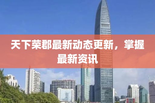 天下荣郡最新动态更新，掌握最新资讯
