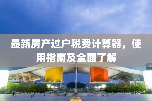 最新房产过户税费计算器，使用指南及全面了解