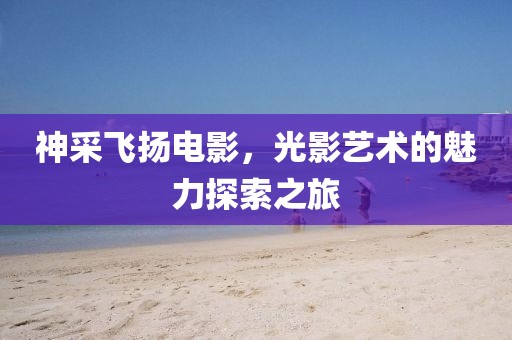 神采飞扬电影，光影艺术的魅力探索之旅