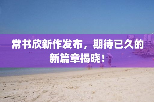 常书欣新作发布，期待已久的新篇章揭晓！