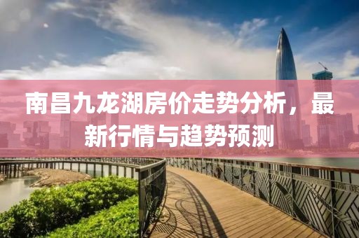 南昌九龙湖房价走势分析，最新行情与趋势预测