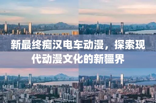 新最终痴汉电车动漫，探索现代动漫文化的新疆界