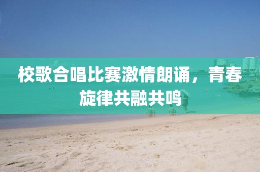 校歌合唱比赛激情朗诵，青春旋律共融共鸣