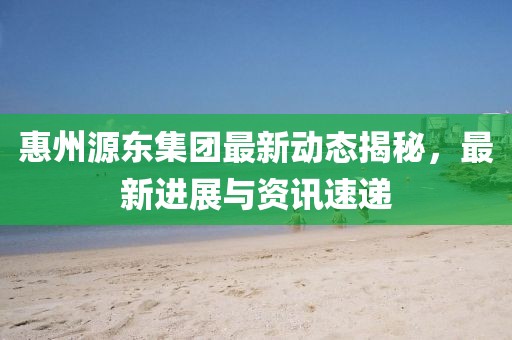 惠州源东集团最新动态揭秘，最新进展与资讯速递