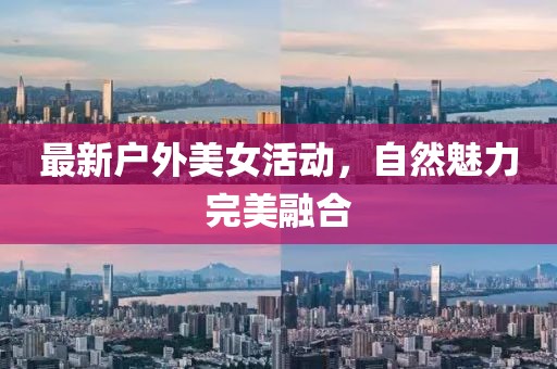 最新户外美女活动，自然魅力完美融合