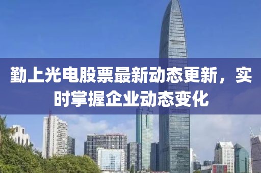 勤上光电股票最新动态更新，实时掌握企业动态变化