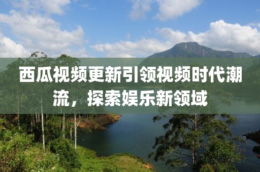 西瓜视频更新引领视频时代潮流，探索娱乐新领域