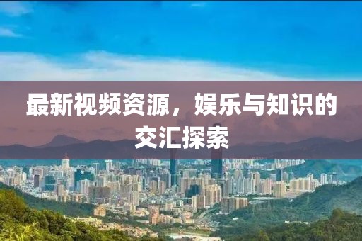 最新视频资源，娱乐与知识的交汇探索
