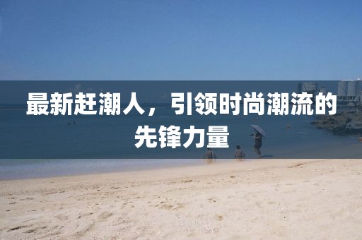 最新赶潮人，引领时尚潮流的先锋力量