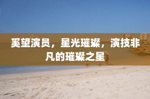 奚望演员，星光璀璨，演技非凡的璀璨之星