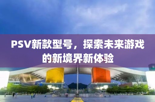 PSV新款型号，探索未来游戏的新境界新体验